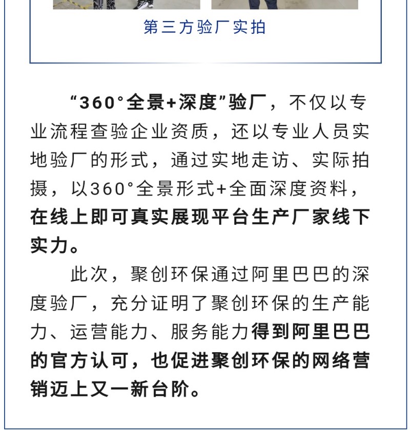 “360°全景+深度”驗廠，不僅以專業(yè)流程查驗企業(yè)資質，還以專業(yè)人員實地驗廠的形式，通過實地走訪、實際拍攝，以360°全景形式+全面深度資料，在線上即可真實展現(xiàn)平臺生產(chǎn)廠家線下實力。 此次，聚創(chuàng)環(huán)保通過阿里巴巴的深度驗廠，充分證明了聚創(chuàng)環(huán)保的生產(chǎn)能力、運營能力、服務能力得到阿里巴巴的官方認可，也促進聚創(chuàng)環(huán)保的網(wǎng)絡營銷邁上又一新臺階。